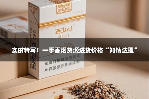 实时特写！一手香烟货源进货价格“知情达理”