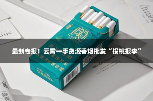 最新专报！云霄一手货源香烟批发“投桃报李”