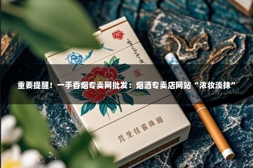 重要提醒！一手香烟专卖网批发：烟酒专卖店网站“浓妆淡抹”